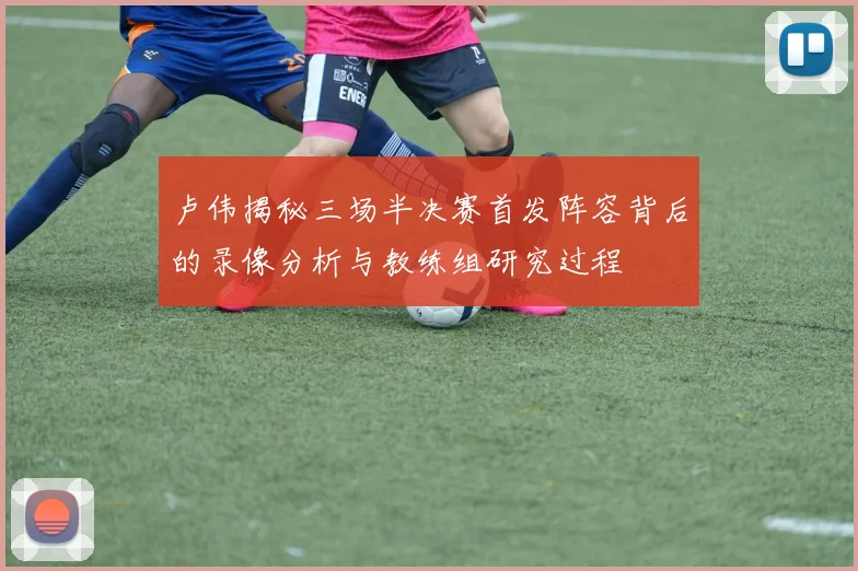 卢伟揭秘三场半决赛首发阵容背后的录像分析与教练组研究过程