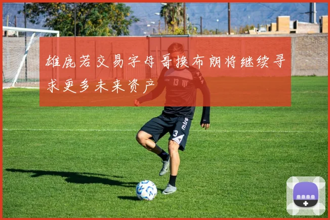 雄鹿若交易字母哥换布朗将继续寻求更多未来资产