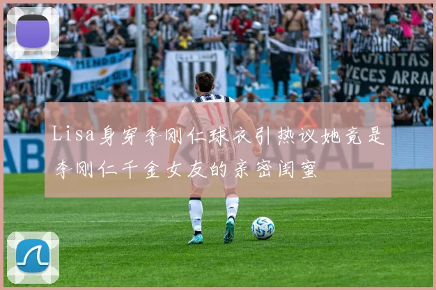 Lisa身穿李刚仁球衣引热议她竟是李刚仁千金女友的亲密闺蜜