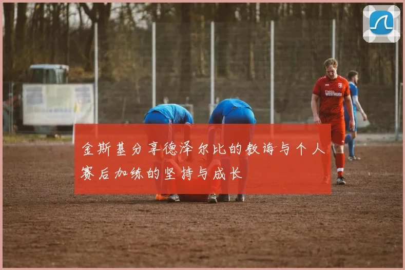 金斯基分享德泽尔比的教诲与个人赛后加练的坚持与成长
