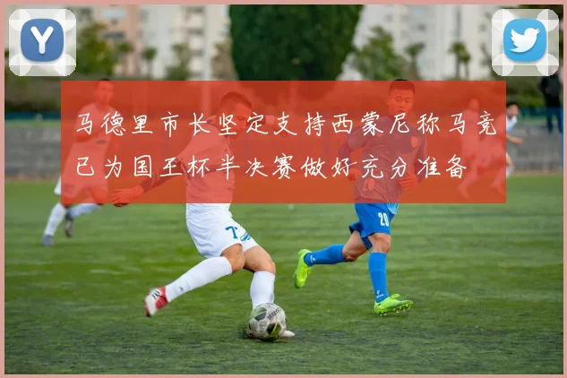 马德里市长坚定支持西蒙尼称马竞已为国王杯半决赛做好充分准备