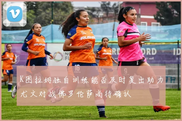 K图拉姆独自训练能否及时复出助力尤文对战佛罗伦萨尚待确认