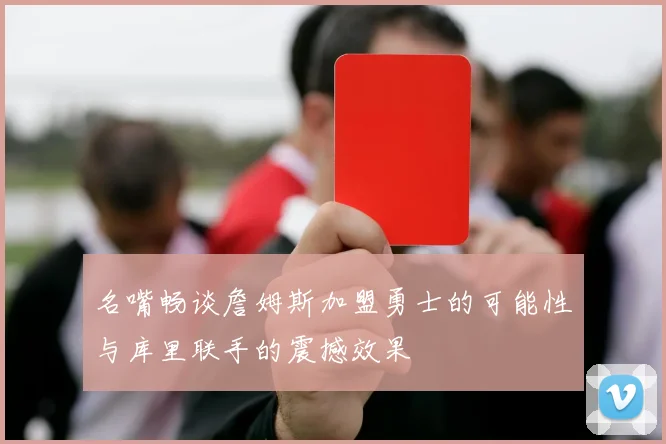 名嘴畅谈詹姆斯加盟勇士的可能性与库里联手的震撼效果