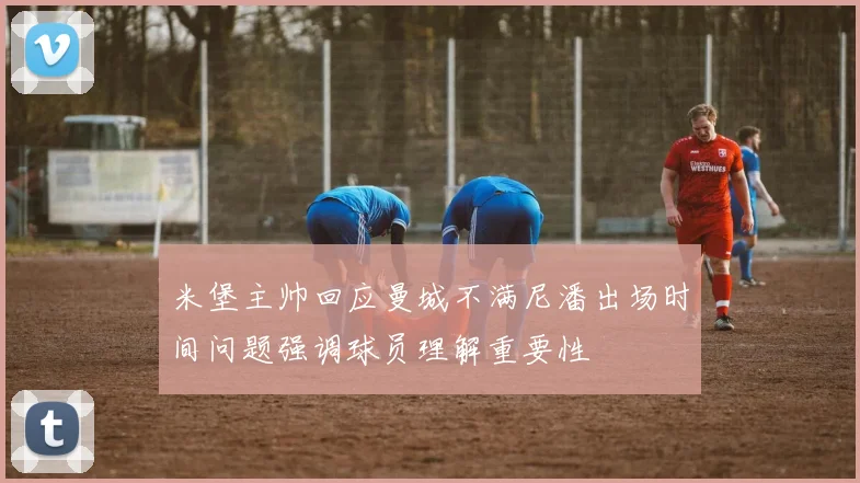 米堡主帅回应曼城不满尼潘出场时间问题强调球员理解重要性