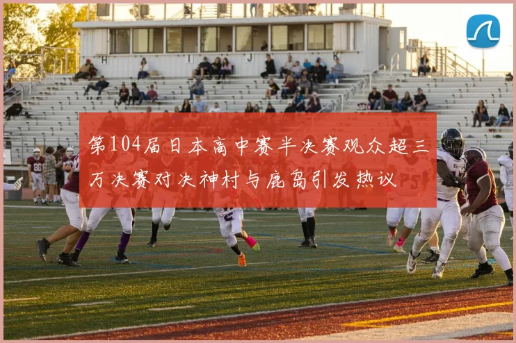 第104届日本高中赛半决赛观众超三万决赛对决神村与鹿岛引发热议