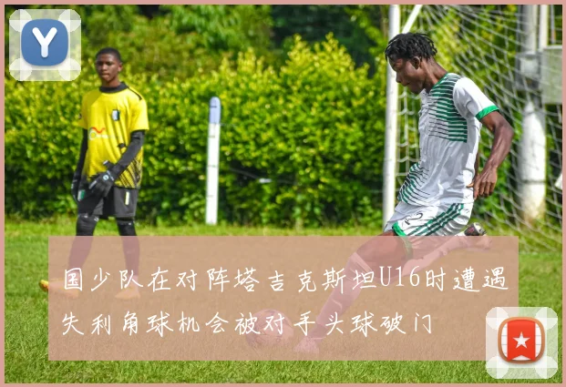 国少队在对阵塔吉克斯坦U16时遭遇失利角球机会被对手头球破门