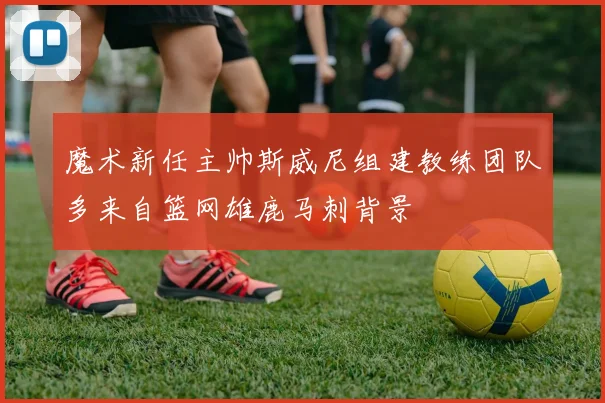 魔术新任主帅斯威尼组建教练团队多来自篮网雄鹿马刺背景