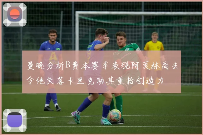曼晚分析B费本赛季表现阿莫林离去令他失落卡里克助其重拾创造力