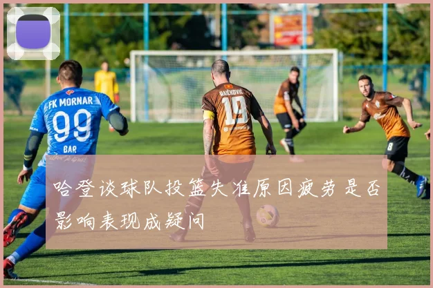 哈登谈球队投篮失准原因疲劳是否影响表现成疑问