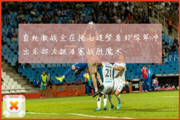 首轮激战全在抢七追梦看好绿军冲出东部力挺活塞战胜魔术