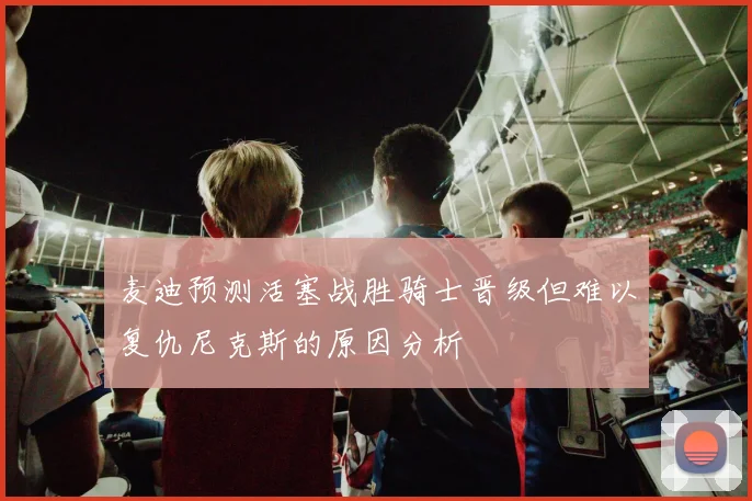 麦迪预测活塞战胜骑士晋级但难以复仇尼克斯的原因分析