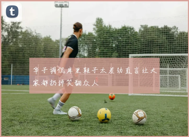 华子调侃库里鞋子太差劲直言让大家都扔掉笑翻众人