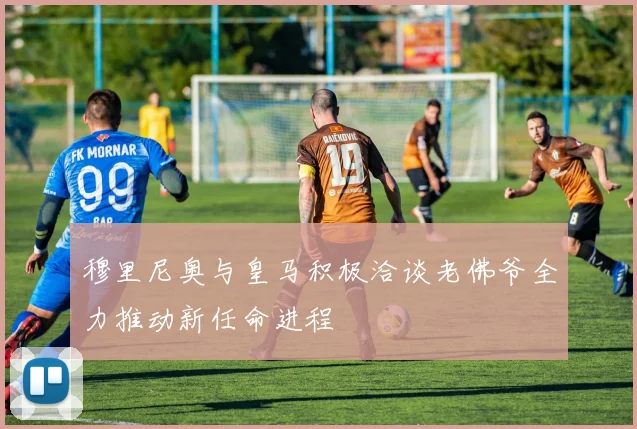 穆里尼奥与皇马积极洽谈老佛爷全力推动新任命进程